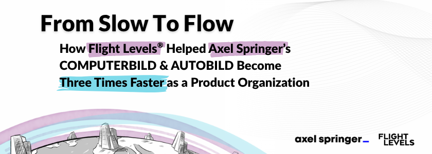 From Slow To Flow: 
How Flight Levels® Helped Axel Springer’s COMPUTERBILD & AUTOBILD Become Three Times Faster as a Product Organization